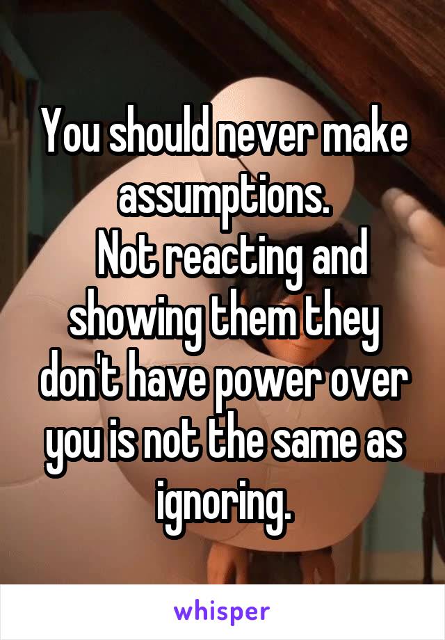 You should never make assumptions.
  Not reacting and showing them they don't have power over you is not the same as ignoring.