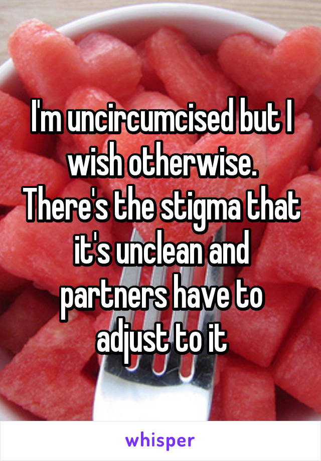 I'm uncircumcised but I wish otherwise. There's the stigma that it's unclean and partners have to adjust to it