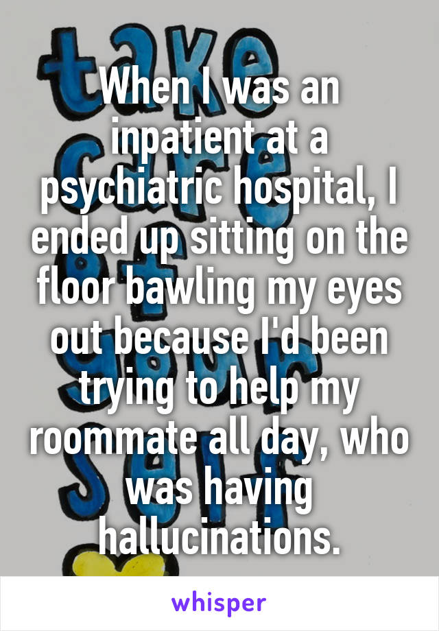 When I was an inpatient at a psychiatric hospital, I ended up sitting on the floor bawling my eyes out because I'd been trying to help my roommate all day, who was having hallucinations.