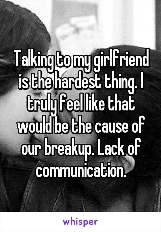 Talking to my girlfriend is the hardest thing. I truly feel like that would be the cause of our breakup. Lack of communication.
