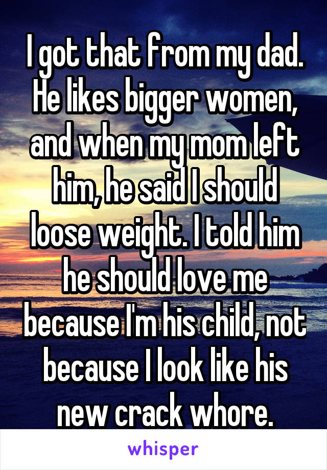 I got that from my dad. He likes bigger women, and when my mom left him, he said I should loose weight. I told him he should love me because I'm his child, not because I look like his new crack whore.