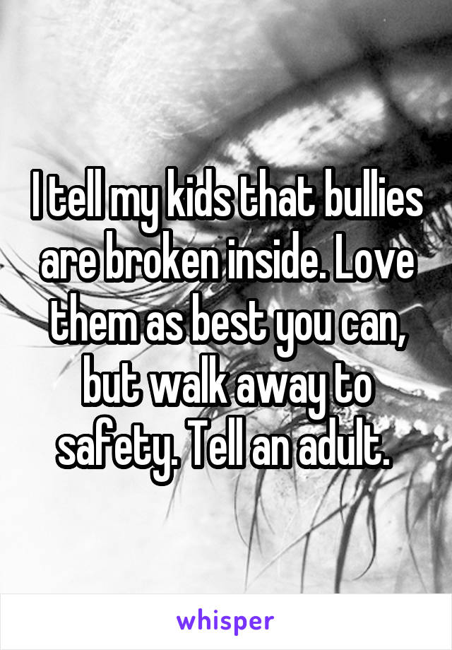 I tell my kids that bullies are broken inside. Love them as best you can, but walk away to safety. Tell an adult. 