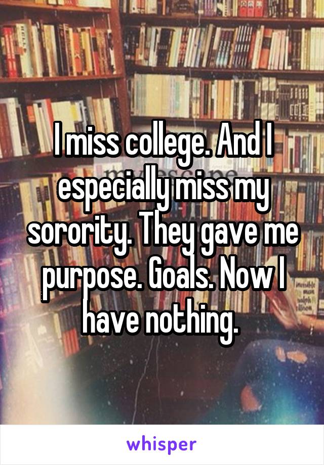I miss college. And I especially miss my sorority. They gave me purpose. Goals. Now I have nothing. 