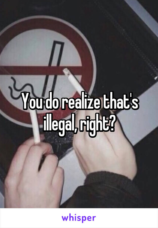 You do realize that's illegal, right?