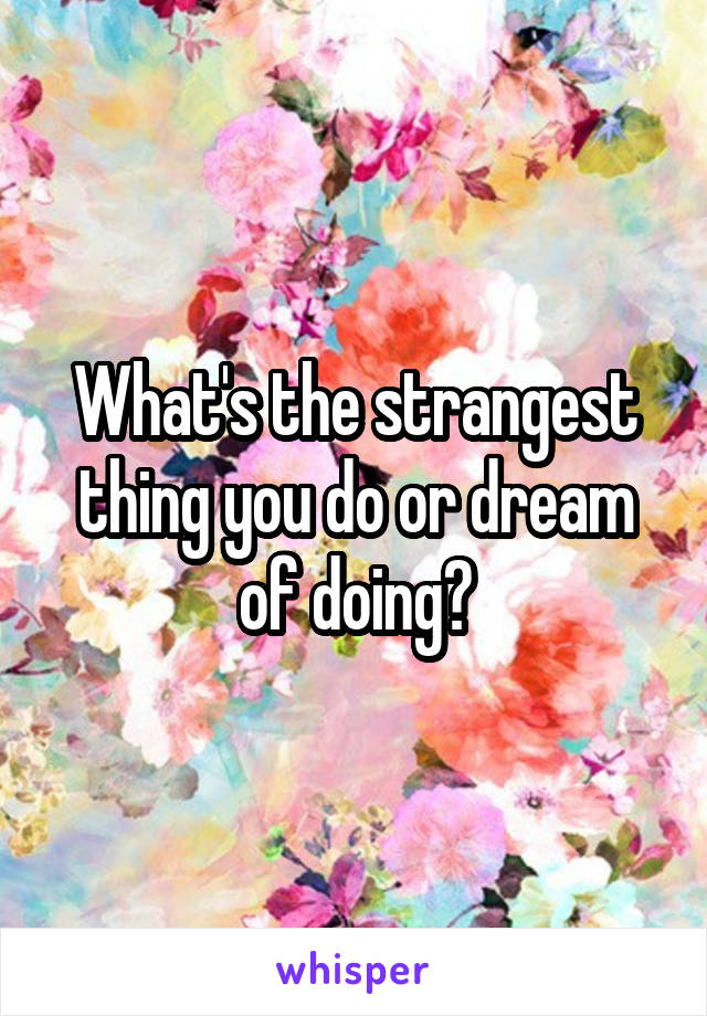 What's the strangest thing you do or dream of doing?