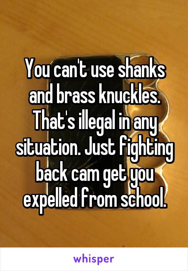 You can't use shanks and brass knuckles. That's illegal in any situation. Just fighting back cam get you expelled from school.