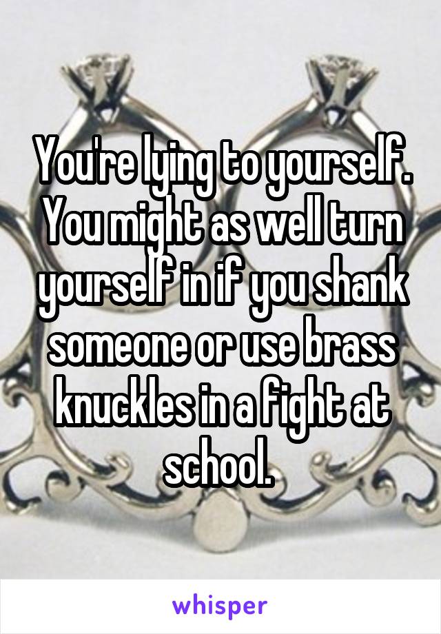 You're lying to yourself. You might as well turn yourself in if you shank someone or use brass knuckles in a fight at school. 