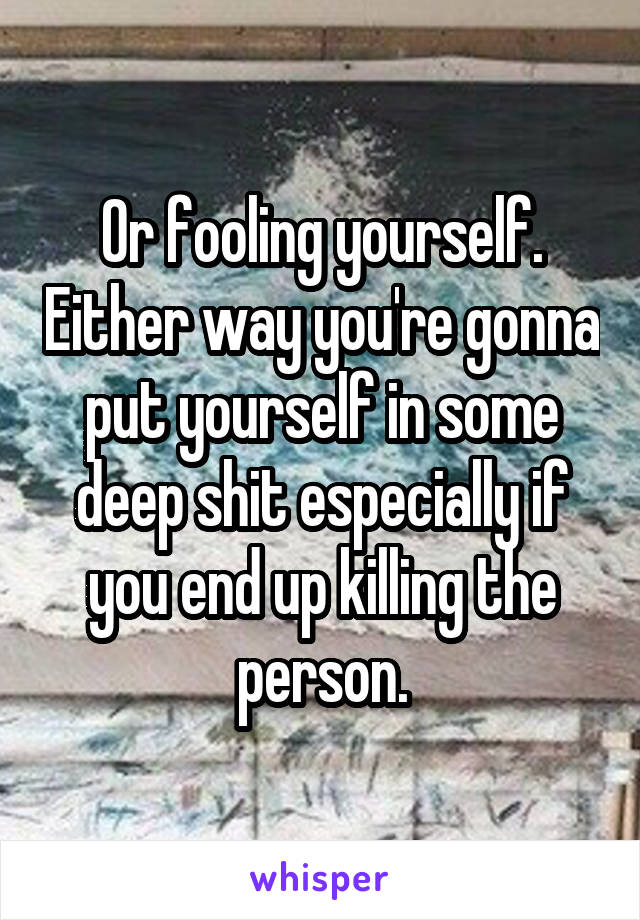 Or fooling yourself. Either way you're gonna put yourself in some deep shit especially if you end up killing the person.