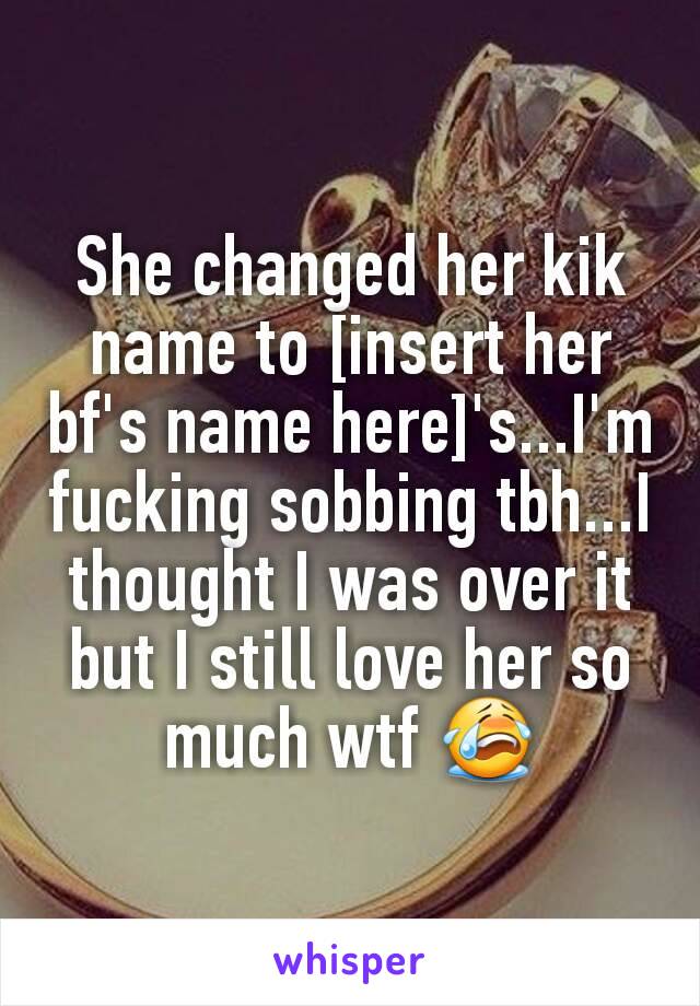 She changed her kik name to [insert her bf's name here]'s...I'm fucking sobbing tbh...I thought I was over it but I still love her so much wtf 😭