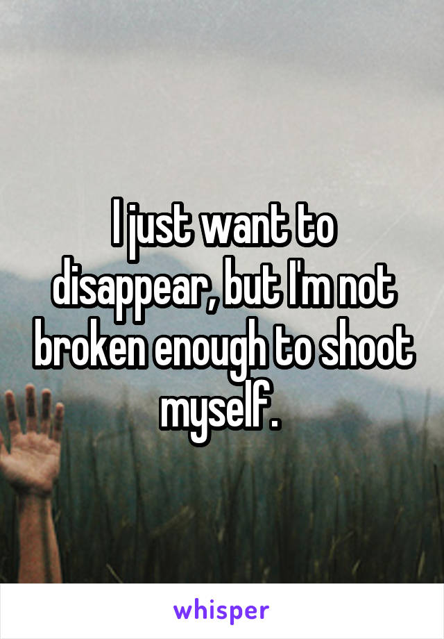 I just want to disappear, but I'm not broken enough to shoot myself. 