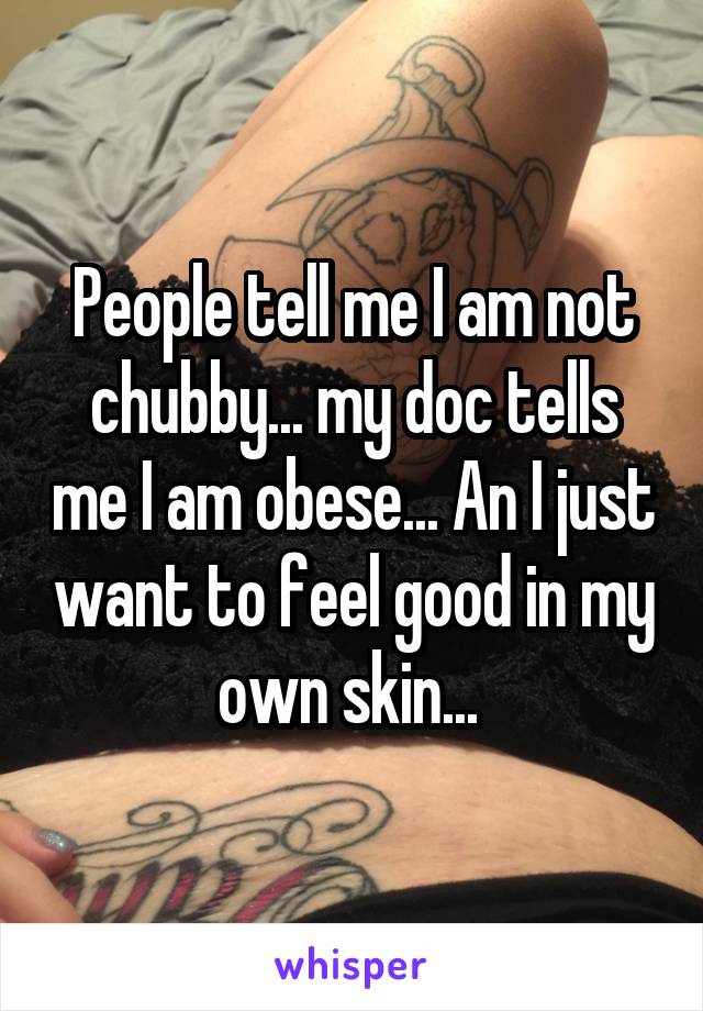 People tell me I am not chubby... my doc tells me I am obese... An I just want to feel good in my own skin... 