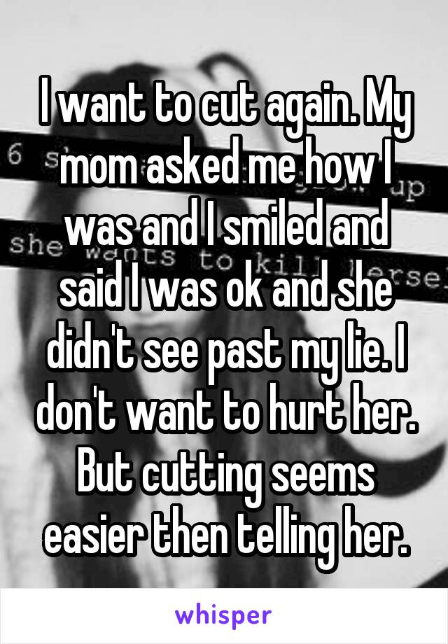 I want to cut again. My mom asked me how I was and I smiled and said I was ok and she didn't see past my lie. I don't want to hurt her. But cutting seems easier then telling her.