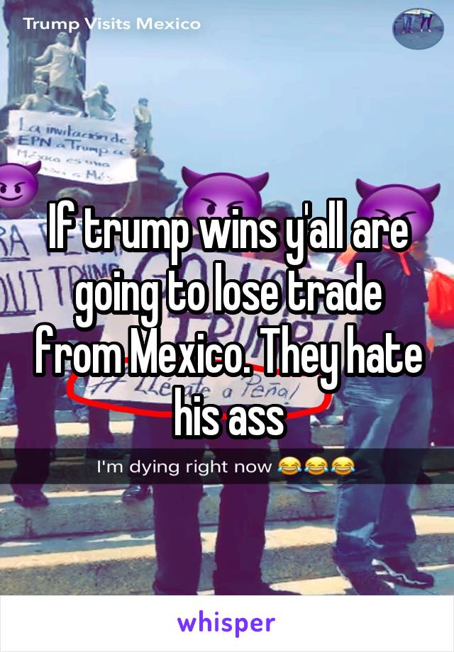 If trump wins y'all are going to lose trade from Mexico. They hate his ass