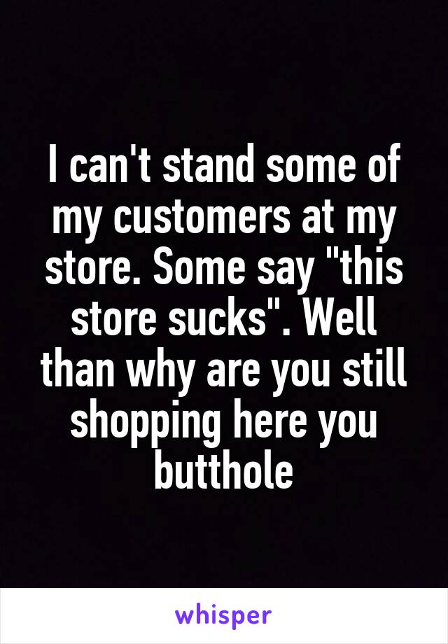 I can't stand some of my customers at my store. Some say "this store sucks". Well than why are you still shopping here you butthole