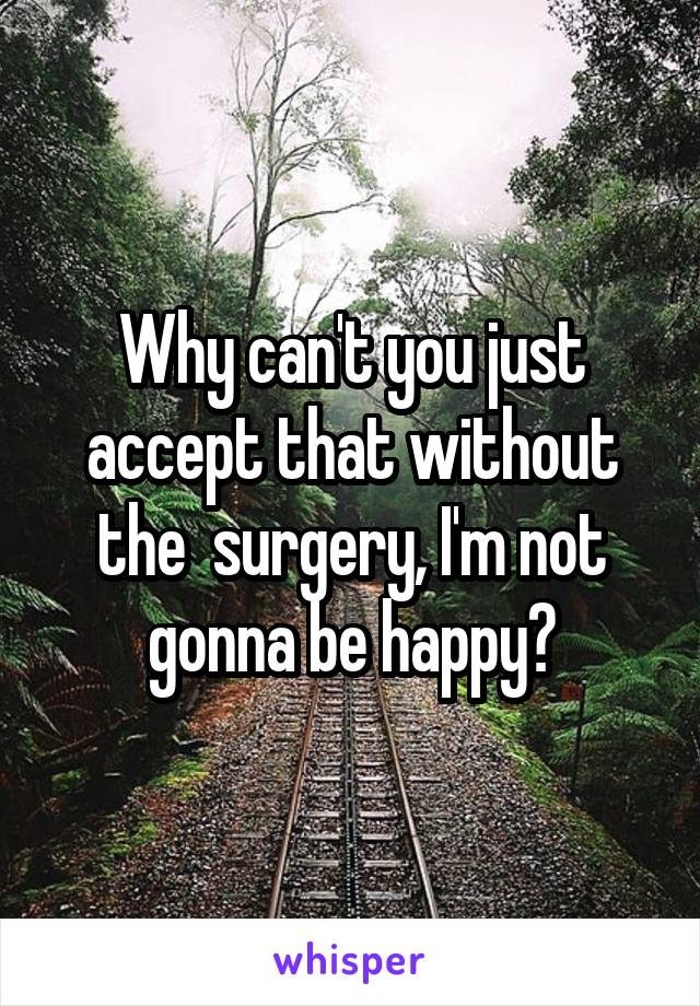 Why can't you just accept that without the  surgery, I'm not gonna be happy?