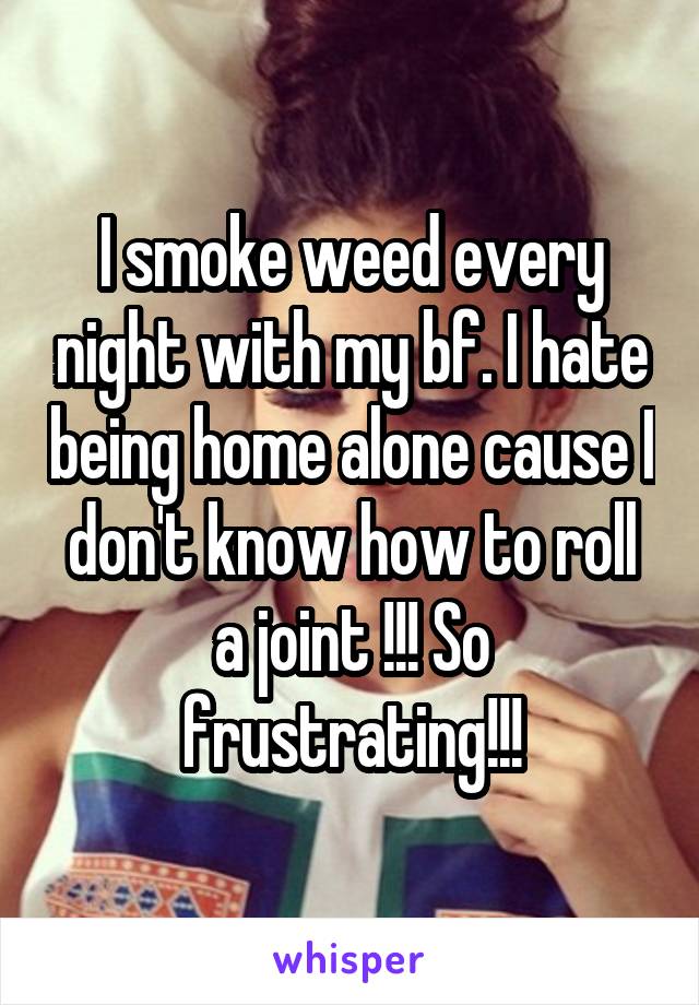 I smoke weed every night with my bf. I hate being home alone cause I don't know how to roll a joint !!! So frustrating!!!
