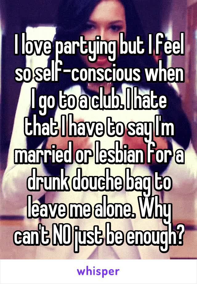 I love partying but I feel so self-conscious when I go to a club. I hate that I have to say I'm married or lesbian for a drunk douche bag to leave me alone. Why can't NO just be enough?