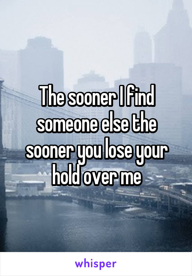 The sooner I find someone else the sooner you lose your hold over me
