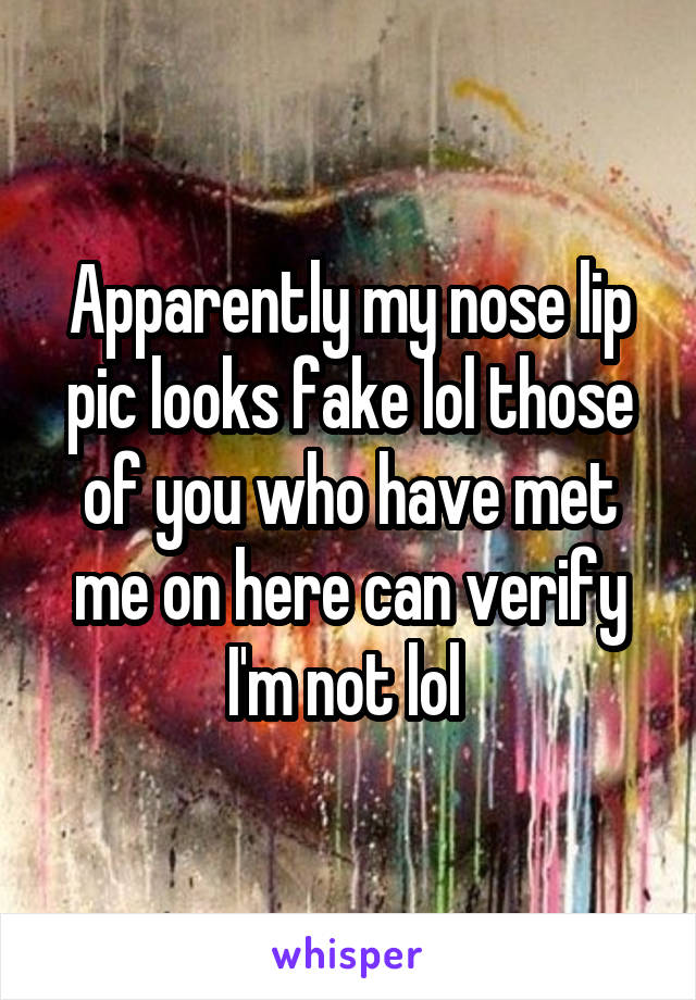 Apparently my nose lip pic looks fake lol those of you who have met me on here can verify I'm not lol 