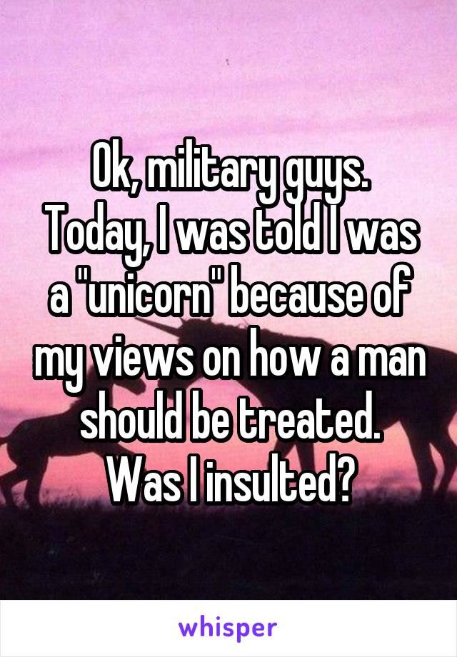Ok, military guys.
Today, I was told I was a "unicorn" because of my views on how a man should be treated.
Was I insulted?