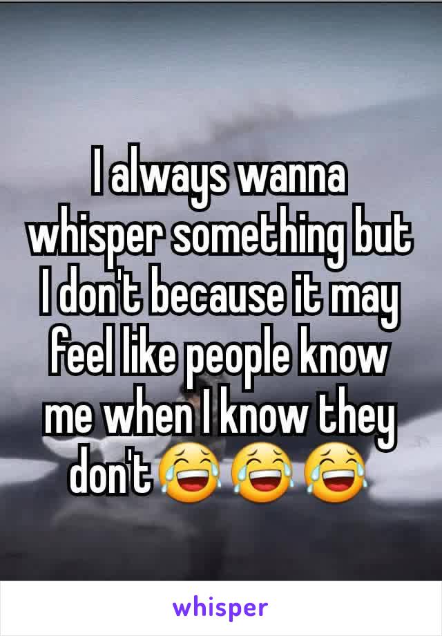I always wanna whisper something but I don't because it may feel like people know me when I know they don't😂😂😂