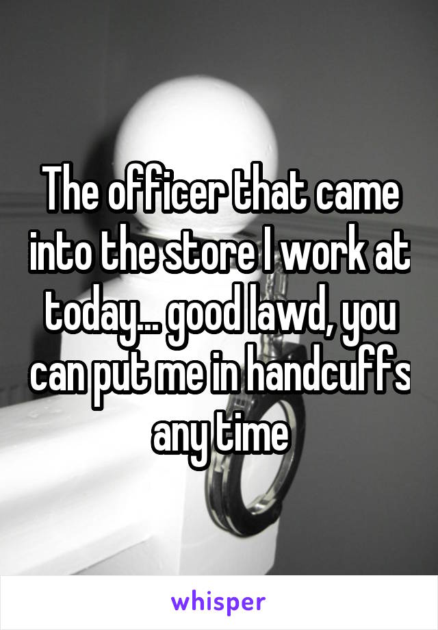 The officer that came into the store I work at today... good lawd, you can put me in handcuffs any time