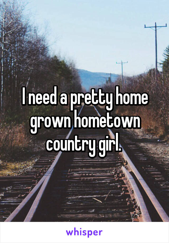 I need a pretty home grown hometown country girl. 