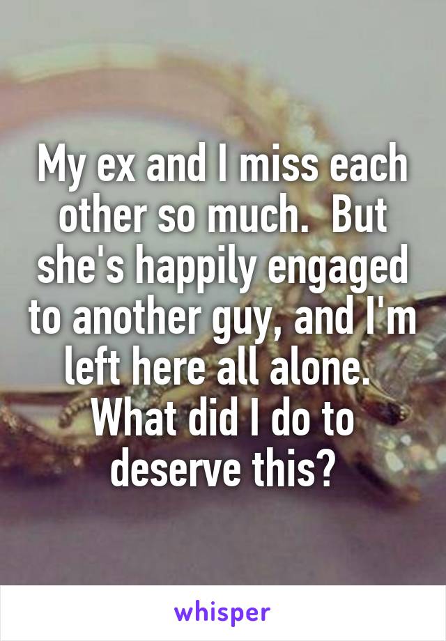 My ex and I miss each other so much.  But she's happily engaged to another guy, and I'm left here all alone.  What did I do to deserve this?