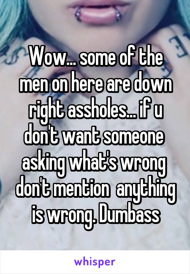 Wow... some of the men on here are down right assholes... if u don't want someone  asking what's wrong  don't mention  anything is wrong. Dumbass
