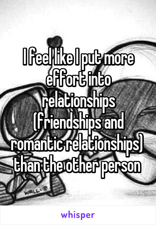 I feel like I put more effort into relationships (friendships and romantic relationships)  than the other person 