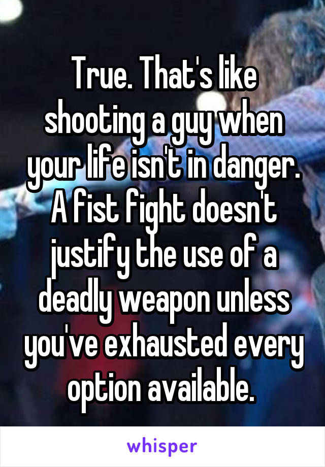 True. That's like shooting a guy when your life isn't in danger. A fist fight doesn't justify the use of a deadly weapon unless you've exhausted every option available. 