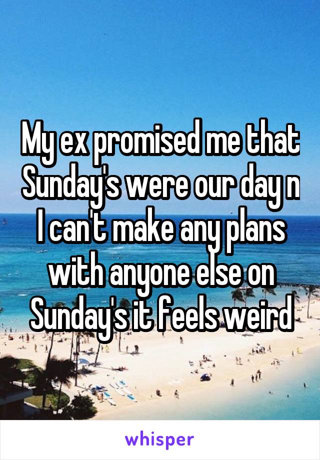 My ex promised me that Sunday's were our day n I can't make any plans with anyone else on Sunday's it feels weird