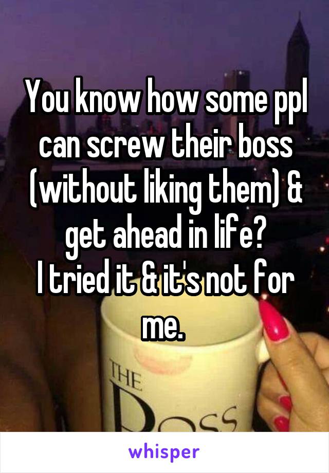 You know how some ppl can screw their boss (without liking them) & get ahead in life?
I tried it & it's not for me. 
