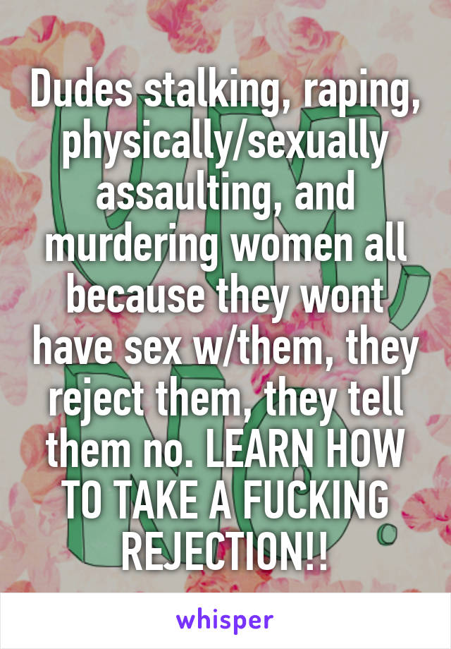 Dudes stalking, raping, physically/sexually assaulting, and murdering women all because they wont have sex w/them, they reject them, they tell them no. LEARN HOW TO TAKE A FUCKING REJECTION!!