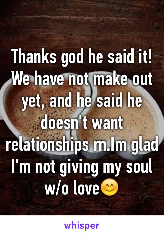 Thanks god he said it! We have not make out yet, and he said he doesn't want relationships rn.Im glad I'm not giving my soul w/o love😊