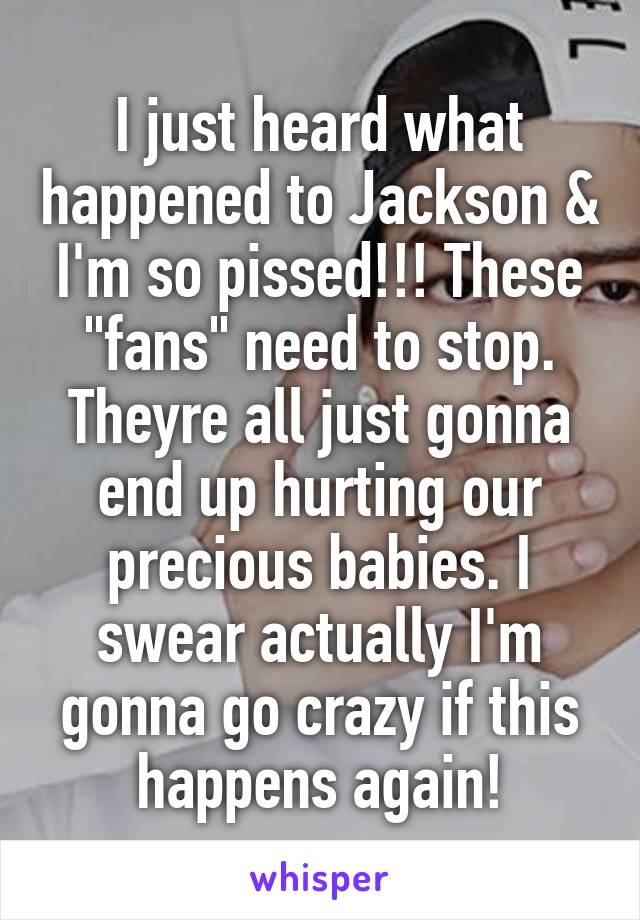 I just heard what happened to Jackson & I'm so pissed!!! These "fans" need to stop. Theyre all just gonna end up hurting our precious babies. I swear actually I'm gonna go crazy if this happens again!
