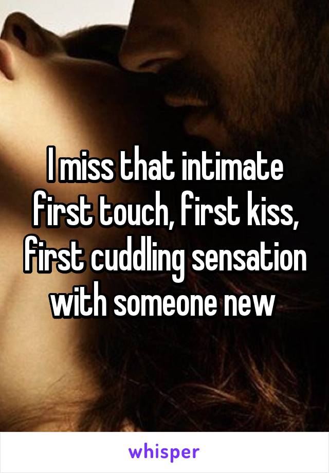I miss that intimate first touch, first kiss, first cuddling sensation with someone new 
