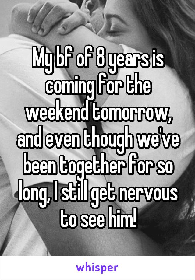 My bf of 8 years is coming for the weekend tomorrow, and even though we've been together for so long, I still get nervous to see him!
