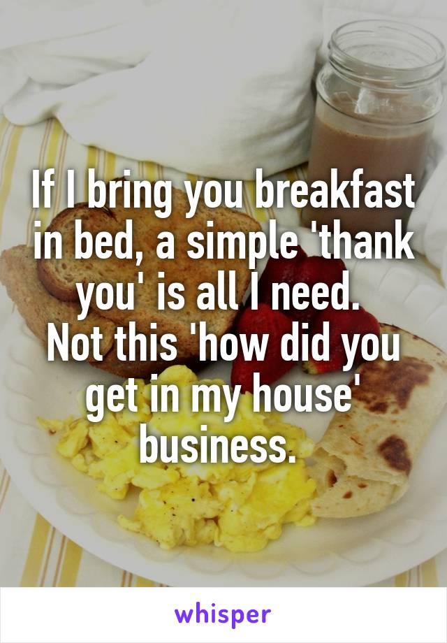If I bring you breakfast in bed, a simple 'thank you' is all I need. 
Not this 'how did you get in my house' business. 