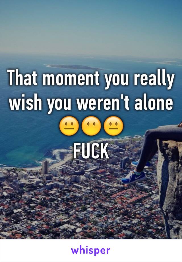 That moment you really wish you weren't alone
😐😶😐
FUCK