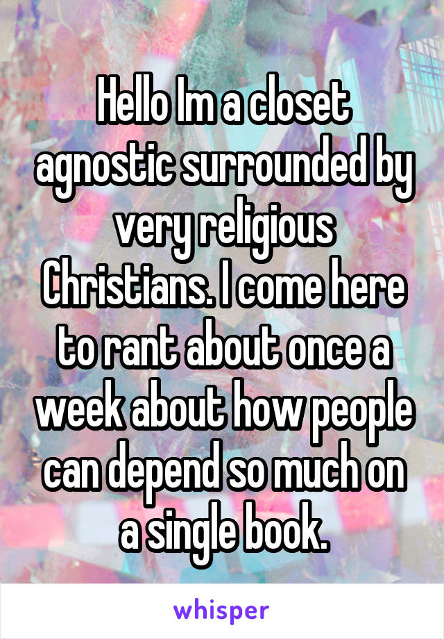Hello Im a closet agnostic surrounded by very religious Christians. I come here to rant about once a week about how people can depend so much on a single book.
