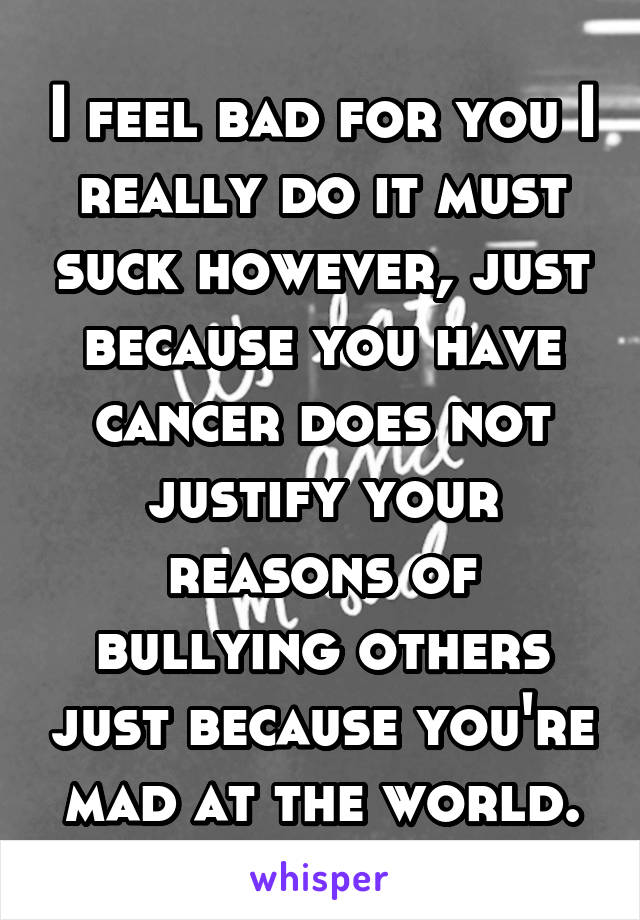 I feel bad for you I really do it must suck however, just because you have cancer does not justify your reasons of bullying others just because you're mad at the world.