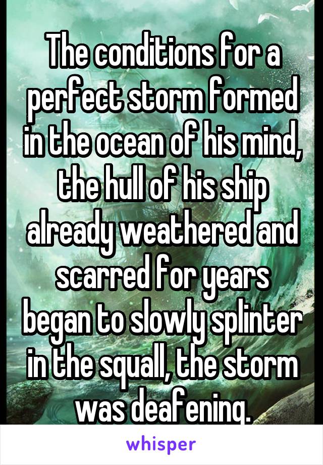 The conditions for a perfect storm formed in the ocean of his mind, the hull of his ship already weathered and scarred for years began to slowly splinter in the squall, the storm was deafening.