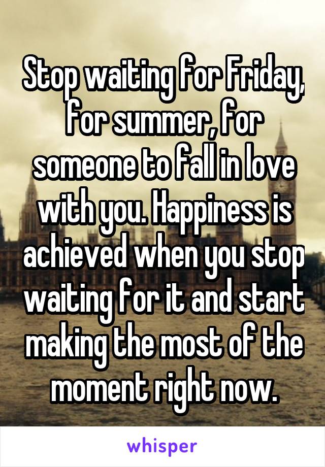 Stop waiting for Friday, for summer, for someone to fall in love with you. Happiness is achieved when you stop waiting for it and start making the most of the moment right now.
