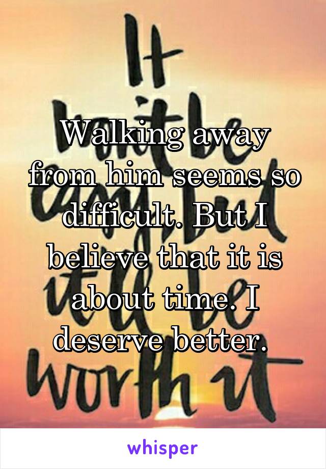 Walking away from him seems so difficult. But I believe that it is about time. I deserve better. 