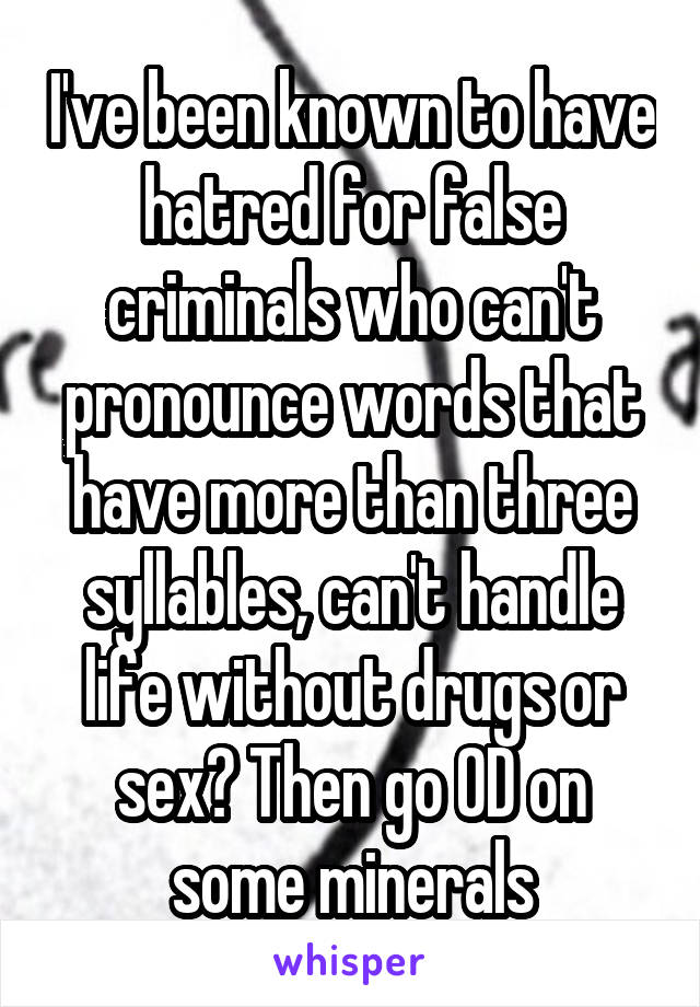 I've been known to have hatred for false criminals who can't pronounce words that have more than three syllables, can't handle life without drugs or sex? Then go OD on some minerals