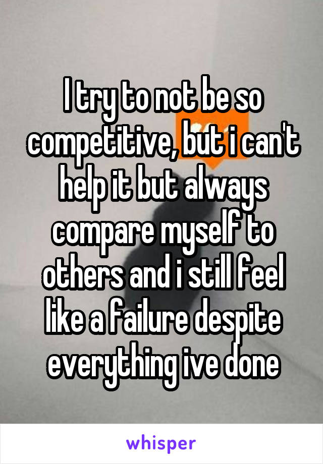 I try to not be so competitive, but i can't help it but always compare myself to others and i still feel like a failure despite everything ive done