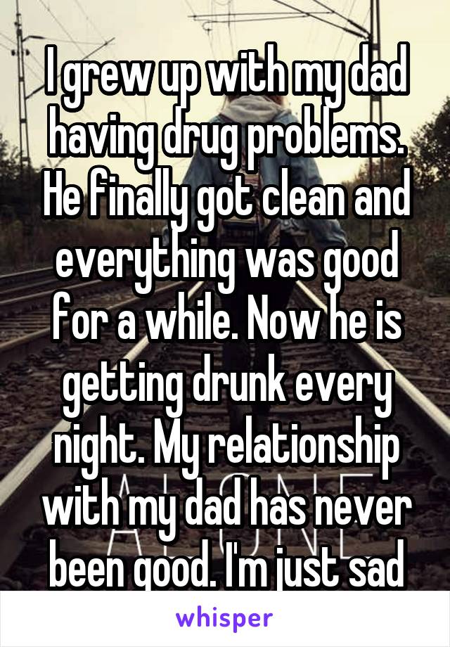 I grew up with my dad having drug problems. He finally got clean and everything was good for a while. Now he is getting drunk every night. My relationship with my dad has never been good. I'm just sad