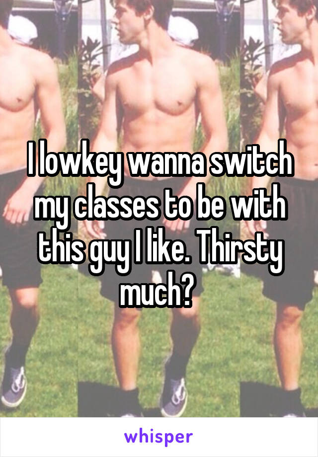 I lowkey wanna switch my classes to be with this guy I like. Thirsty much? 