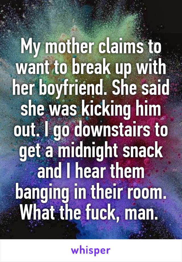 My mother claims to want to break up with her boyfriend. She said she was kicking him out. I go downstairs to get a midnight snack and I hear them banging in their room. What the fuck, man. 